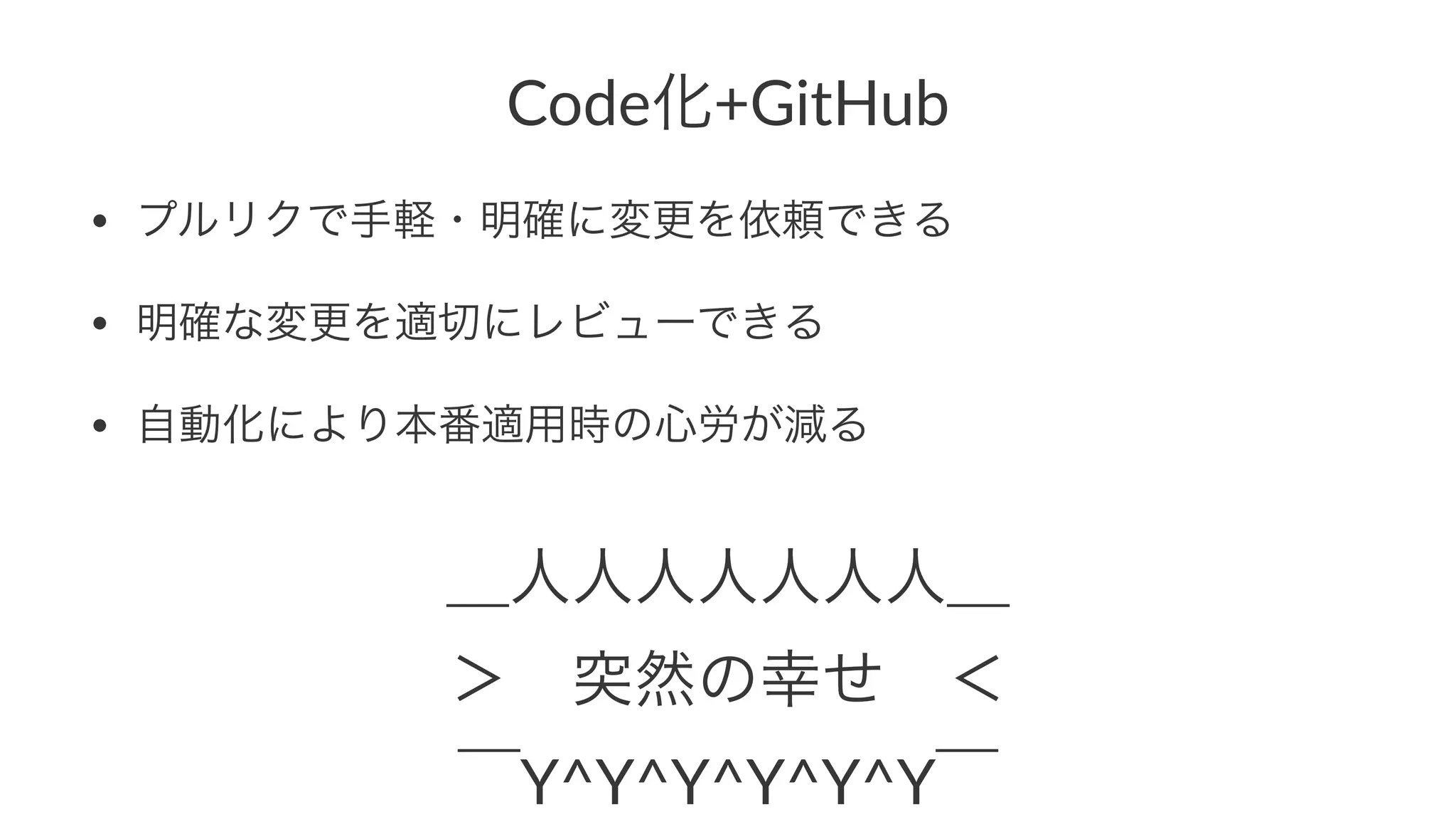 Code化+GitHub 
• プルリクで手軽・明確に変更を依頼できる 
• 明確な変更を適切にレビューできる 
• 自動化により本番適用時の心労が減る 
＿人人人人人人人＿ 
＞　突然の幸せ　＜ 
‾Y^Y^Y^Y^Y^Y‾ 
 