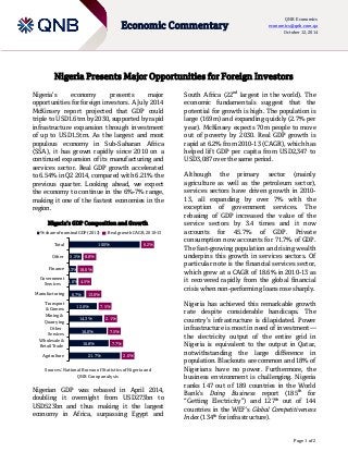 Page 1 of 2 
Economic Commentary 
QNB Economics economics@qnb.com.qa October 12, 2014 
Nigeria Presents Major Opportunities for Foreign Investors 
Nigeria’s economy presents major opportunities for foreign investors. A July 2014 McKinsey report projected that GDP could triple to USD1.6trn by 2030, supported by rapid infrastructure expansion through investment of up to USD1.5trn. As the largest and most populous economy in Sub-Saharan Africa (SSA), it has grown rapidly since 2010 on a continued expansion of its manufacturing and services sector. Real GDP growth accelerated to 6.54% in Q2 2014, compared with 6.21% the previous quarter. Looking ahead, we expect the economy to continue in the 6%-7% range, making it one of the fastest economies in the region. 
Nigeria’s GDP Composition and Growth 
Sources: National Bureau of Statistics of Nigeria and 
QNB Group analysis 
Nigerian GDP was rebased in April 2014, doubling it overnight from USD273bn to USD523bn and thus making it the largest economy in Africa, surpassing Egypt and South Africa (22nd largest in the world). The economic fundamentals suggest that the potential for growth is high. The population is large (169m) and expanding quickly (2.7% per year). McKinsey expects 70m people to move out of poverty by 2030. Real GDP growth is rapid at 6.2% from 2010-13 (CAGR), which has helped lift GDP per capita from USD2,347 to USD3,087 over the same period. 
Although the primary sector (mainly agriculture as well as the petroleum sector), services sectors have driven growth in 2010- 13, all expanding by over 7% with the exception of government services. The rebasing of GDP increased the value of the service sectors by 3.4 times and it now accounts for 45.7% of GDP. Private consumption now accounts for 71.7% of GDP. The fast-growing population and rising wealth underpins this growth in services sectors. Of particular note is the financial services sector, which grew at a CAGR of 18.6% in 2010-13 as it recovered rapidly from the global financial crisis when non-performing loans rose sharply. 
Nigeria has achieved this remarkable growth rate despite considerable handicaps. The country’s infrastructure is dilapidated. Power infrastructure is most in need of investment— the electricity output of the entire grid in Nigeria is equivalent to the output in Qatar, notwithstanding the large difference in population. Blackouts are common and 18% of Nigerians have no power. Furthermore, the business environment is challenging. Nigeria ranks 147 out of 189 countries in the World Bank’s Doing Business report (185th for “Getting Electricity”) and 127th out of 144 countries in the WEF’s Global Competitiveness Index (134th for infrastructure). 
21.7% 16.8% 16.0% 14.3% 12.0% 6.7% 3.6% 3.3% 5.5% 100% 2.6% 7.7% 7.5% 2.1% 7.5% 13.0% 4.5% 18.6% 8.8% 6.2% AgricultureWholesale & Retail TradeOtherServicesMining & QuarryingTransport& CommsManufacturingGovernmentServicesFinanceOtherTotal% share of nominal GDP (2013)Real growth CAGR, 2010-13  