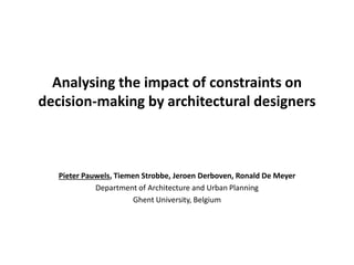 Analysing the impact of constraints on 
decision-making by architectural designers 
Pieter Pauwels, Tiemen Strobbe, Jeroen Derboven, Ronald De Meyer 
Department of Architecture and Urban Planning 
Ghent University, Belgium 
 