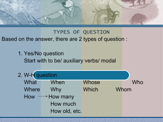 TYPES OF QUESTION 
Based on the answer, there are 2 types of question : 
1. Yes/No question 
Start with to be/ auxiliary verbs/ modal 
2. W-H question 
What When Whose Who 
Where Why Which Whom 
How How many 
How much 
How old, etc. 
 