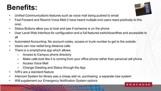 Benefits: 
• Unified Communications features such as voice mail being pushed to email 
• Fast Forward and Rewind Voice Mail (I have heard multiple end users react positively to this 
one) 
• Status Buttons allow you to look and see if someone is on the phone 
• User Level Web Interface for configuration and a full featured switchboardfree and accessible to 
all 
• Automated Accounting: No account codes, access or trunk number to get to the outside. 
• Users can now redial long distance calls 
• There is a smartphone app which allows: 
– Access to Campus phone directory 
– Make calls look like it is coming from your office phone rather than personal cell phone 
– Access Voice Mail 
– Change Greeting and Status through the App 
• IVR’s are a standard feature 
• Intercom System for library was a cheap add vs. purchasing a separate new system 
• Will supplement our Emergency Notification System options 
 