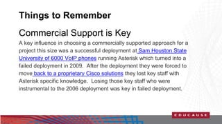 Things to Remember 
Commercial Support is Key 
A key influence in choosing a commercially supported approach for a 
project this size was a successful deployment at Sam Houston State 
University of 6000 VoIP phones running Asterisk which turned into a 
failed deployment in 2009. After the deployment they were forced to 
move back to a proprietary Cisco solutions they lost key staff with 
Asterisk specific knowledge. Losing those key staff who were 
instrumental to the 2006 deployment was key in failed deployment. 
 