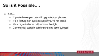 So is it Possible…. 
● Yes… 
○ If you're broke you can still upgrade your phones 
○ It’s a feature rich system even if you're not broke 
○ Your organizational culture must be right 
○ Commercial support can ensure long term success 
 