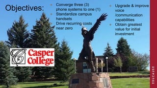 ● Converge three (3) 
Objectives: ● Upgrade & improve 
phone systems to one (1) 
● Standardize campus 
handsets 
● Drive recurring costs 
near zero 
voice 
/communication 
capabilities 
● Obtain greatest 
value for initial 
investment 
 