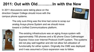 2011: Out with Old……...…In with the New 
In 2011 discussions were taking place on the 
direction Casper College should move with the 
campus phone systems. 
The only sure thing was the time had come to scrap our 
analog Avaya phone System and we should move 
toward a Unified Communications platform. 
The existing infrastructure was an aging Avaya system with 
approximately 700 phones and a 92 phone Cisco Callmanager 
Express Voice over Internet Protocol (VoIP) system. The systems 
did not play well together and did not allow full utilization of 
functionality for either system. Originally the CME was deployed 
and it was assumed a Cisco expansion was to follow. 
 