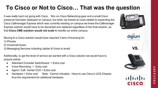 To Cisco or Not to Cisco… That was the question 
It was really hard not going with Cisco. We run Cisco Networking gear and a small Cisco 
presence had been deployed on campus, but when we looked at costs related to expanding the 
Cisco Callmanager Express which was currently residing on campus we knew the Callmanager 
Express solution would have to be discarded and replaced regardless of the final solution, as 
that Cisco CME solution would not scale to handle our entire campus. 
Moving to a Cisco solution would have required 3 tiers of licensing for 
1) Phones 
2) Voicemail boxes 
3) Messaging Services including Jabber & Voice to email 
Additionally, to get the level of service we wanted with a Cisco solution we would have to 
acquire extras: 
● Attendant Console/ Switchboard = Extra cost 
● Voice Recording = Extra cost 
● Agent / Call Center CCX = Extra cost 
● Hardware = Extra cost Note: Cannot virtualize. Have to use Cisco’s UCS Chassis 
thus the requirement for additional hardware. 
VS. 
 