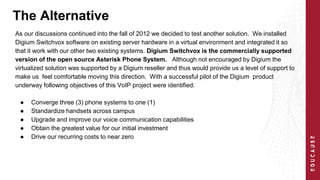 The Alternative 
As our discussions continued into the fall of 2012 we decided to test another solution. We installed 
Digium Switchvox software on existing server hardware in a virtual environment and integrated it so 
that it work with our other two existing systems. Digium Switchvox is the commercially supported 
version of the open source Asterisk Phone System. Although not encouraged by Digium the 
virtualized solution was supported by a Digium reseller and thus would provide us a level of support to 
make us feel comfortable moving this direction. With a successful pilot of the Digium product 
underway following objectives of this VoIP project were identified: 
● Converge three (3) phone systems to one (1) 
● Standardize handsets across campus 
● Upgrade and improve our voice communication capabilities 
● Obtain the greatest value for our initial investment 
● Drive our recurring costs to near zero 
 