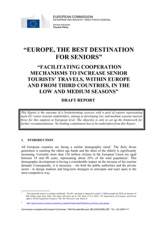 EUROPEAN COMMISSION 
ENTERPRISE AND INDUSTRY DIRECTORATE-GENERAL 
Service Industries 
Tourism Policy 
“EUROPE, THE BEST DESTINATION 
FOR SENIORS” 
“FACILITATING COOPERATION 
MECHANISMS TO INCREASE SENIOR 
TOURISTS’ TRAVELS, WITHIN EUROPE 
AND FROM THIRD COUNTRIES, IN THE 
LOW AND MEDIUM SEASONS” 
DRAFT REPORT 
This Report is the outcome of a brainstorming exercise with a pool of experts representing 
main EU senior tourism stakeholders, aiming at developing low and medium seasons tourism 
flows for this segment at European level. The objective is only to set up the framework for 
further recommendations. No binding commitment has to be undertaken from this Report. 
1. INTRODUCTION 
All European countries are facing a similar demographic trend1. The Baby Boom 
generation is reaching the oldest age bands and the share of the elderly is significantly 
increasing. Currently more than 128 million citizens in the European Union are aged 
between 55 and 80 years, representing about 25% of the total population2. This 
demographic development is having a considerable impact on the increase of the tourism 
demand. Consequently, it is necessary – for both the public authorities and the private 
sector - to design medium and long-term strategies to anticipate and react upon in the 
most competitive way. 
1 This particular trend is a constant worldwide, The 60+ age band is expected to reach 1.3 billion people by 2030, an increase of 
600 million units from 2010. The share will move up to 16% from 11% in 2010 -UN Department of Economic and Social 
Affairs, World Population Prospects: The 2012 Revision- (see Annex I) 
2 http://epp.eurostat.ec.europa.eu/statistics_explained/index.php/Population_structure_and_ageing 
Commission européenne/Europese Commissie, 1049 Bruxelles/Brussel, BELGIQUE/BELGIË - Tel. +32 22991111 
 