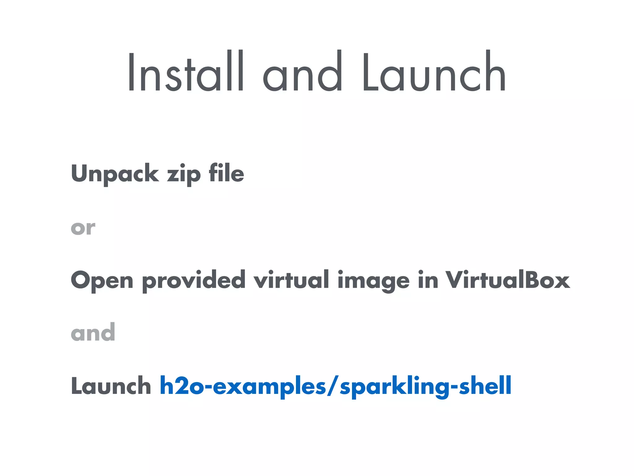 Install and Launch 
Unpack zip file 
or 
Open provided virtual image in VirtualBox 
and 
Launch h2o-examples/sparkling-shell 
 