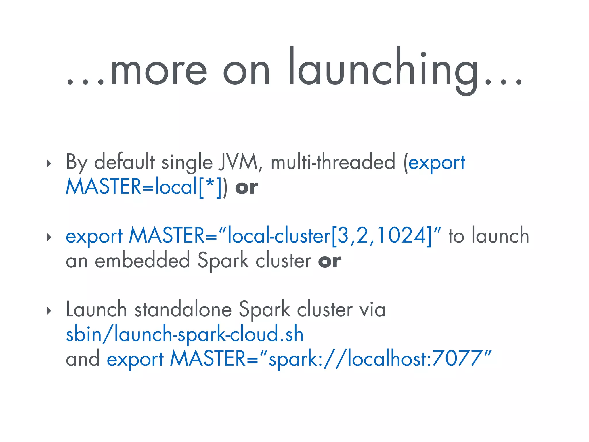 …more on launching… 
‣ By default single JVM, multi-threaded (export 
MASTER=local[*]) or 
‣ export MASTER=“local-cluster[3,2,1024]” to launch 
an embedded Spark cluster or 
‣ Launch standalone Spark cluster via 
sbin/launch-spark-cloud.sh 
and export MASTER=“spark://localhost:7077” 
 