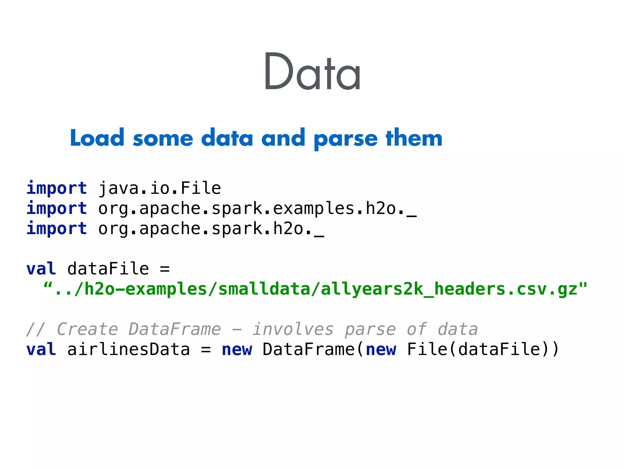 Data 
Load some data and parse them 
import java.io.File 
import org.apache.spark.examples.h2o._ 
import org.apache.spark.h2o._ 
val dataFile = 
“../h2o-examples/smalldata/allyears2k_headers.csv.gz 
! 
// Create DataFrame - involves parse of data 
val airlinesData = new DataFrame(new File(dataFile)) 
 