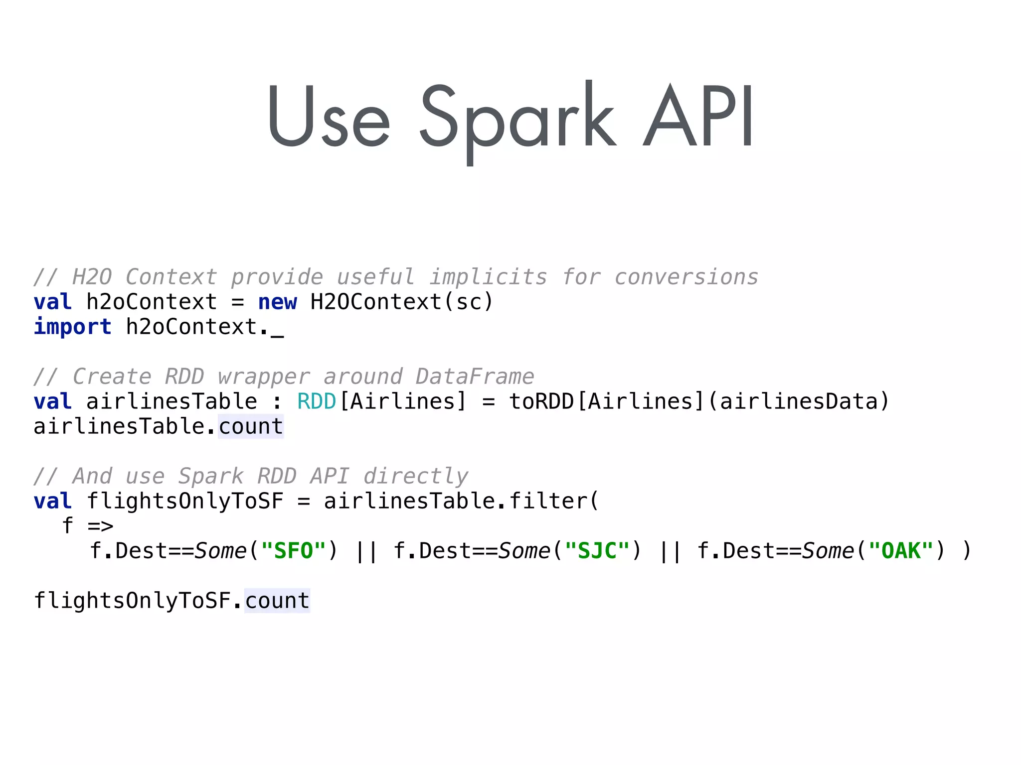 Use Spark API 
// H2O Context provide useful implicits for conversions 
val h2oContext = new H2OContext(sc) 
import h2oContext._ 
// Create RDD wrapper around DataFrame 
val airlinesTable : RDD[Airlines] = toRDD[Airlines](airlinesData) 
airlinesTable.count 
// And use Spark RDD API directly 
val flightsOnlyToSF = airlinesTable.filter( 
f = 
f.Dest==Some(SFO) || f.Dest==Some(SJC) || f.Dest==Some(OAK) ) 
flightsOnlyToSF.count 
 