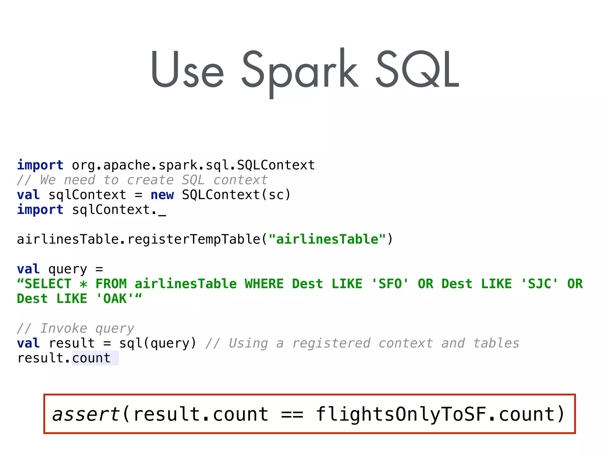 Use Spark SQL 
import org.apache.spark.sql.SQLContext 
// We need to create SQL context 
val sqlContext = new SQLContext(sc) 
import sqlContext._ 
airlinesTable.registerTempTable(airlinesTable) 
val query = 
“SELECT * FROM airlinesTable WHERE Dest LIKE 'SFO' OR Dest LIKE 'SJC' OR 
Dest LIKE 'OAK'“ 
// Invoke query 
val result = sql(query) // Using a registered context and tables 
result.count 
assert(result.count == flightsOnlyToSF.count) 
 