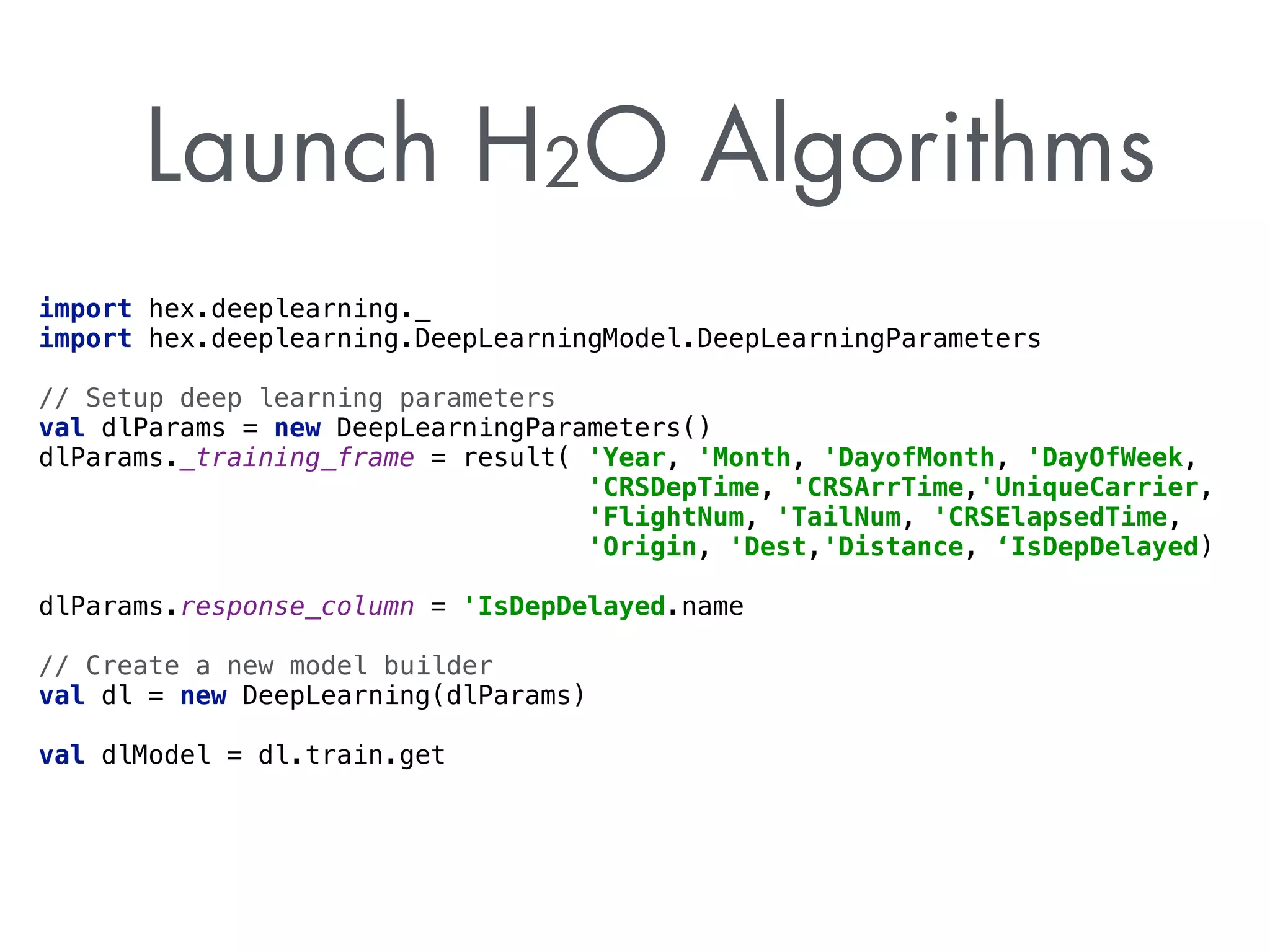 Launch H2O Algorithms 
import hex.deeplearning._ 
import hex.deeplearning.DeepLearningModel.DeepLearningParameters 
// Setup deep learning parameters 
val dlParams = new DeepLearningParameters() 
dlParams._training_frame = result( 'Year, 'Month, 'DayofMonth, 'DayOfWeek, 
'CRSDepTime, 'CRSArrTime,'UniqueCarrier, 
'FlightNum, 'TailNum, 'CRSElapsedTime, 
'Origin, 'Dest,'Distance, ‘IsDepDelayed) 
dlParams.response_column = 'IsDepDelayed.name 
// Create a new model builder 
val dl = new DeepLearning(dlParams) 
val dlModel = dl.train.get 
 