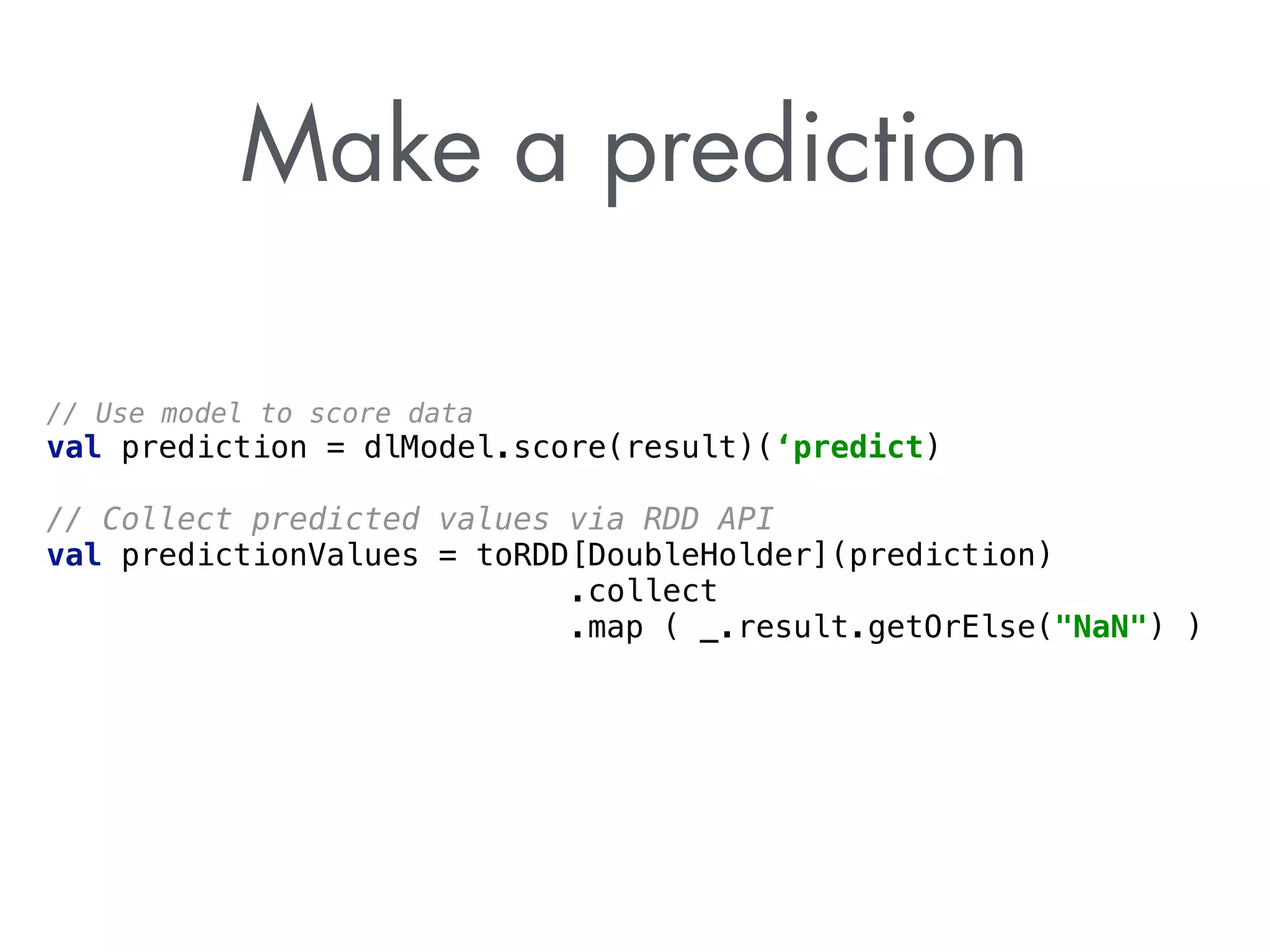 Make a prediction 
// Use model to score data 
val prediction = dlModel.score(result)(‘predict) 
! 
// Collect predicted values via RDD API 
val predictionValues = toRDD[DoubleHolder](prediction) 
.collect 
.map ( _.result.getOrElse(NaN) ) 
 