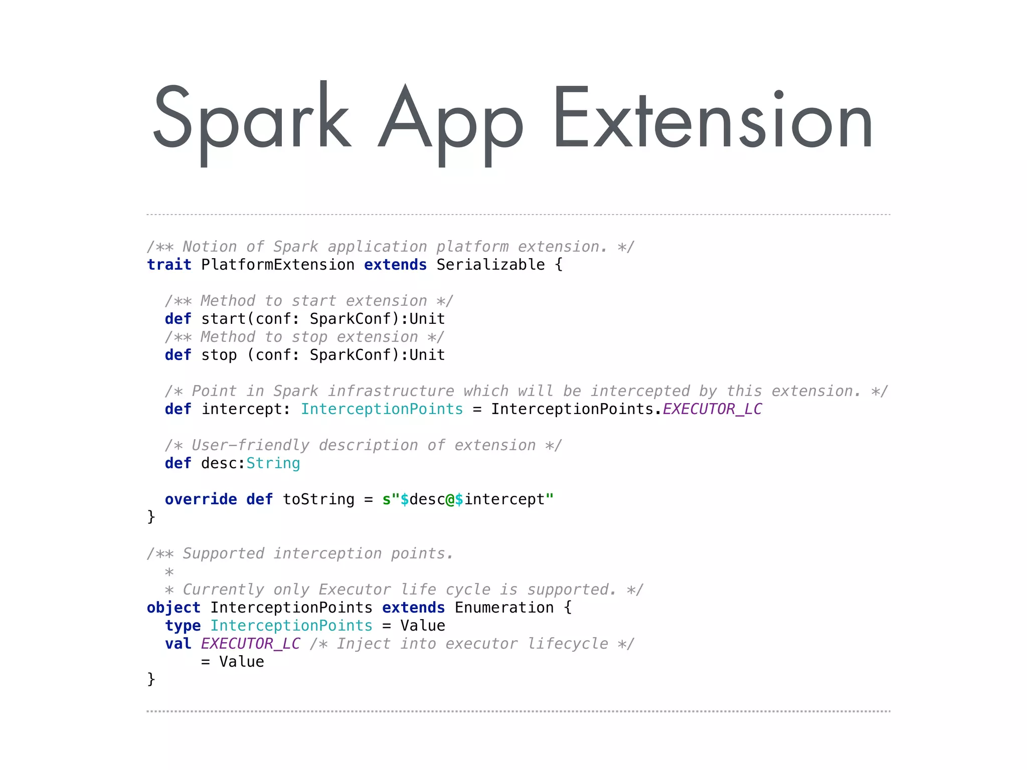 Spark App Extension 
/** Notion of Spark application platform extension. */ 
trait PlatformExtension extends Serializable { 
/** Method to start extension */ 
def start(conf: SparkConf):Unit 
/** Method to stop extension */ 
def stop (conf: SparkConf):Unit 
/* Point in Spark infrastructure which will be intercepted by this extension. */ 
def intercept: InterceptionPoints = InterceptionPoints.EXECUTOR_LC 
/* User-friendly description of extension */ 
def desc:String 
override def toString = s$desc@$intercept 
} 
/** Supported interception points. 
* 
* Currently only Executor life cycle is supported. */ 
object InterceptionPoints extends Enumeration { 
type InterceptionPoints = Value 
val EXECUTOR_LC /* Inject into executor lifecycle */ 
= Value 
} 
 
