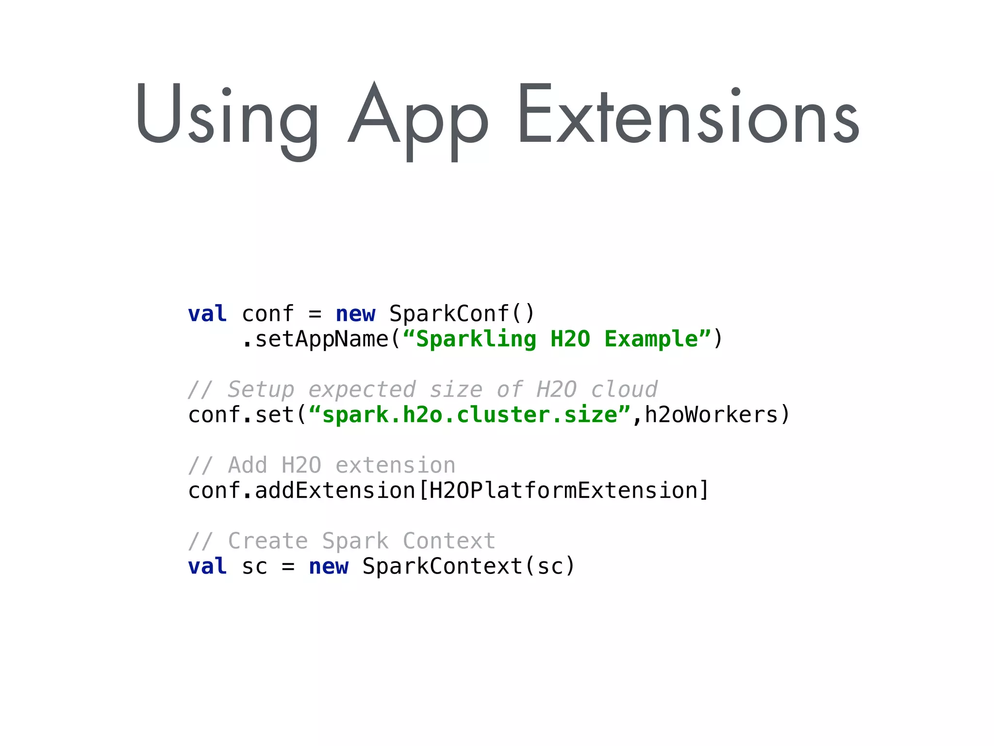 Using App Extensions 
val conf = new SparkConf() 
.setAppName(“Sparkling H2O Example”) 
// Setup expected size of H2O cloud 
conf.set(“spark.h2o.cluster.size”,h2oWorkers) 
! 
// Add H2O extension 
conf.addExtension[H2OPlatformExtension] 
! 
// Create Spark Context 
val sc = new SparkContext(sc) 
 