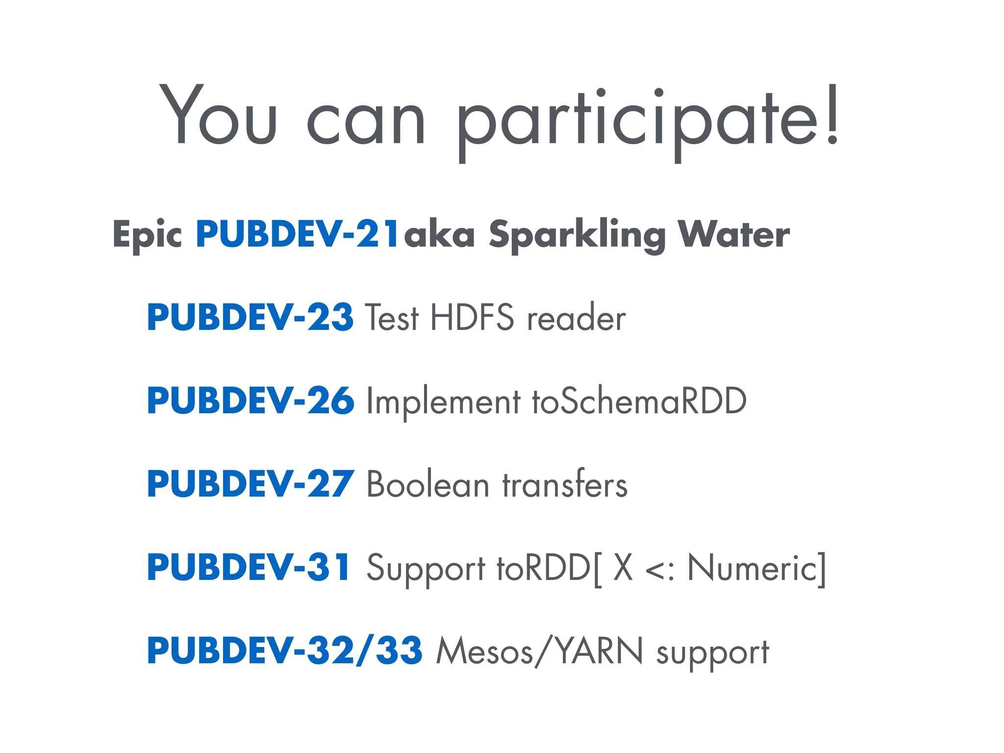 You can participate! 
Epic PUBDEV-21aka Sparkling Water 
PUBDEV-23 Test HDFS reader 
PUBDEV-26 Implement toSchemaRDD 
PUBDEV-27 Boolean transfers 
PUBDEV-31 Support toRDD[ X : Numeric] 
PUBDEV-32/33 Mesos/YARN support 
 