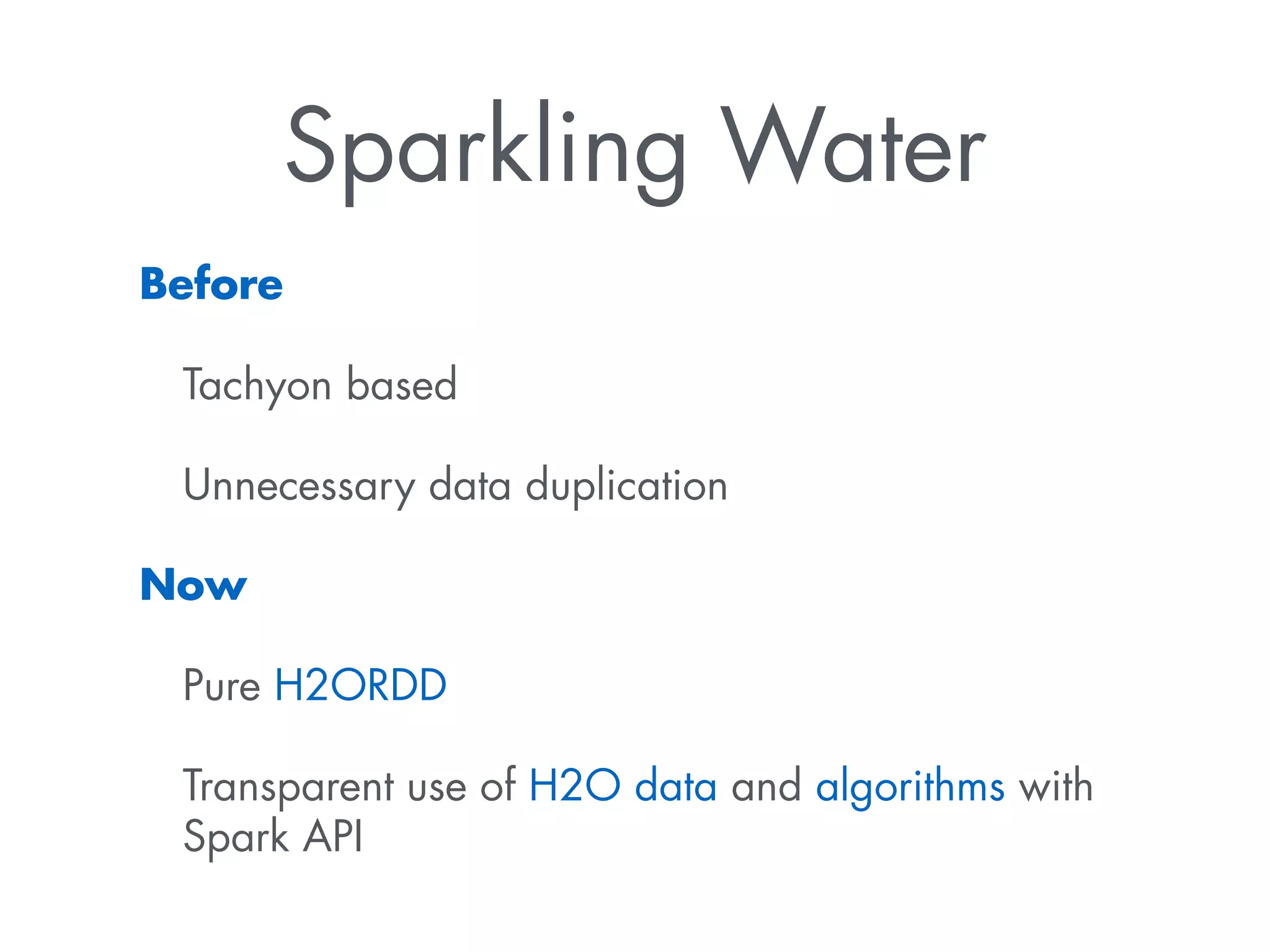 Sparkling Water 
Before 
Tachyon based 
Unnecessary data duplication 
Now 
Pure H2ORDD 
Transparent use of H2O data and algorithms with 
Spark API 
 