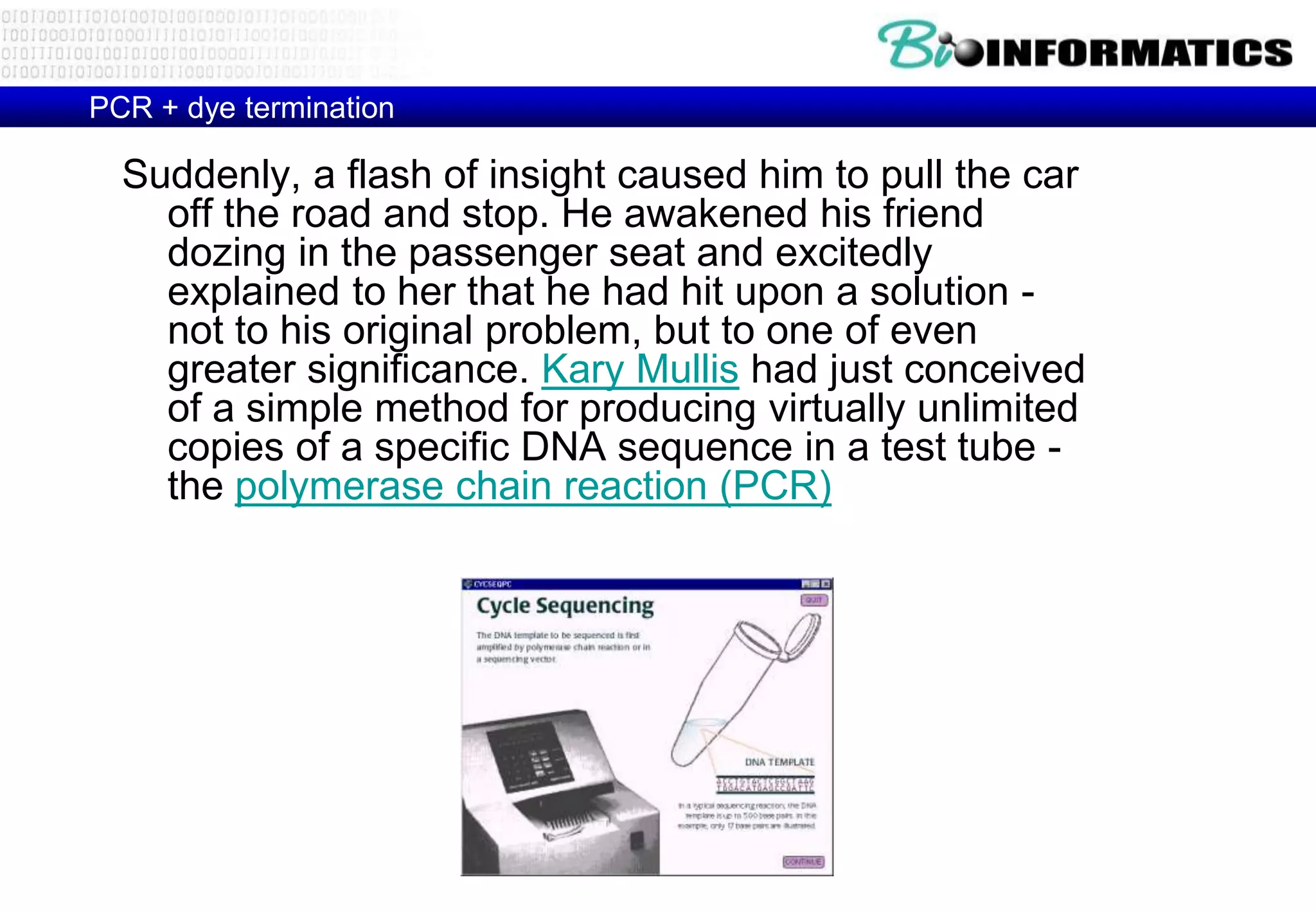 PCR + dye termination 
Suddenly, a flash of insight caused him to pull the car 
off the road and stop. He awakened his friend 
dozing in the passenger seat and excitedly 
explained to her that he had hit upon a solution - 
not to his original problem, but to one of even 
greater significance. Kary Mullis had just conceived 
of a simple method for producing virtually unlimited 
copies of a specific DNA sequence in a test tube - 
the polymerase chain reaction (PCR) 
 