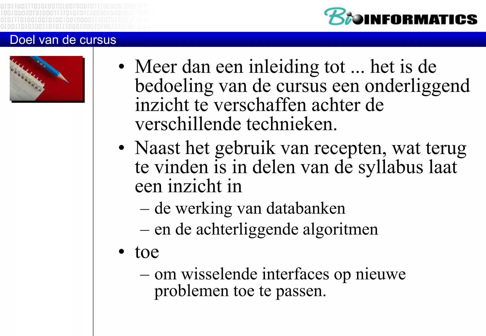 Doel van de cursus 
• Meer dan een inleiding tot ... het is de 
bedoeling van de cursus een onderliggend 
inzicht te verschaffen achter de 
verschillende technieken. 
• Naast het gebruik van recepten, wat terug 
te vinden is in delen van de syllabus laat 
een inzicht in 
– de werking van databanken 
– en de achterliggende algoritmen 
• toe 
– om wisselende interfaces op nieuwe 
problemen toe te passen. 
 