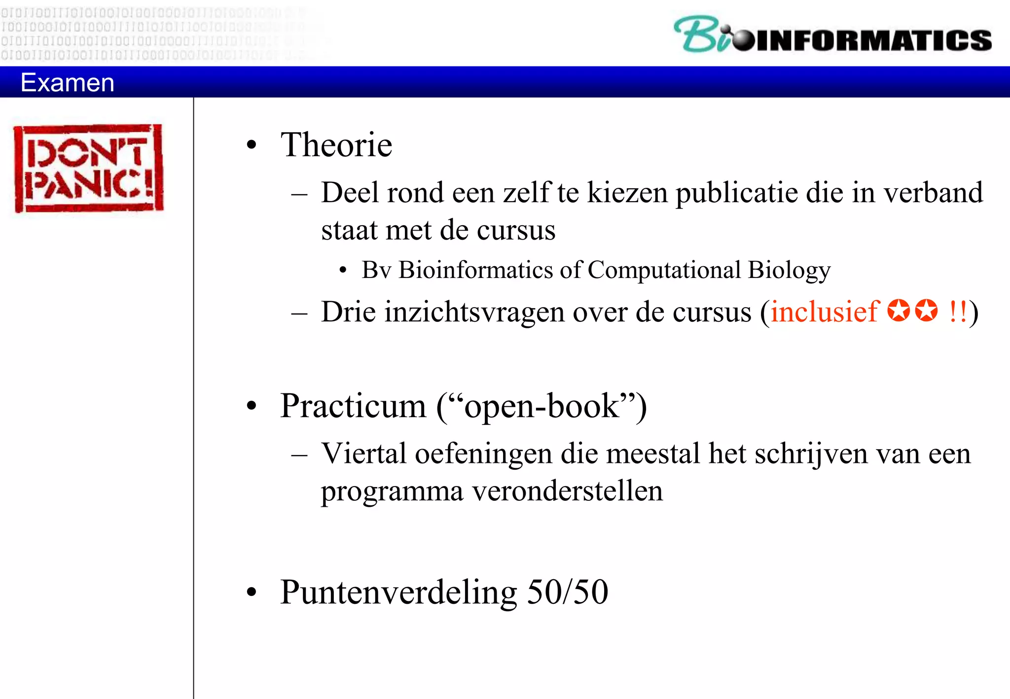 Examen 
• Theorie 
– Deel rond een zelf te kiezen publicatie die in verband 
staat met de cursus 
• Bv Bioinformatics of Computational Biology 
– Drie inzichtsvragen over de cursus (inclusief  !!) 
• Practicum (“open-book”) 
– Viertal oefeningen die meestal het schrijven van een 
programma veronderstellen 
• Puntenverdeling 50/50 
 