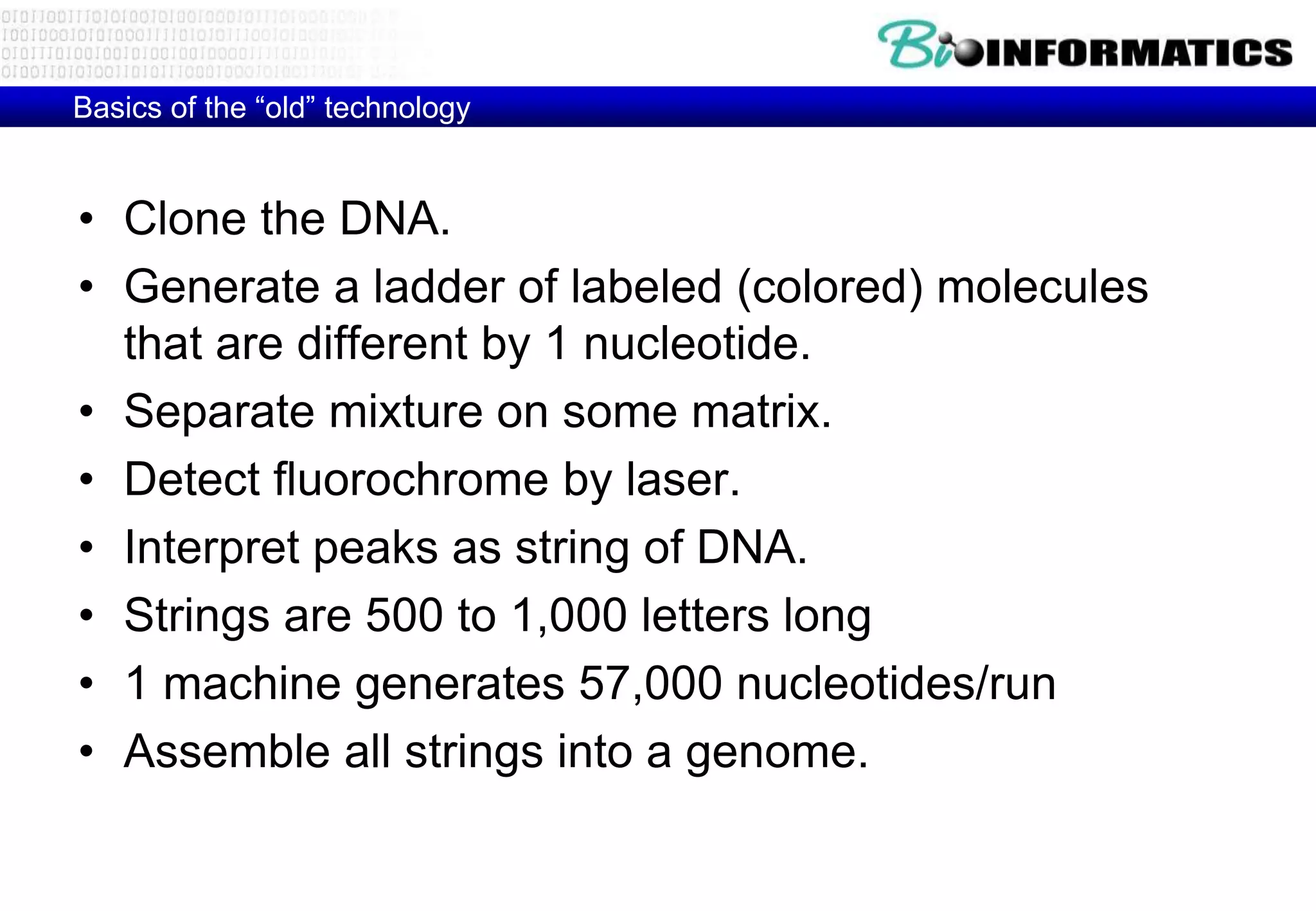 Basics of the “old” technology 
• Clone the DNA. 
• Generate a ladder of labeled (colored) molecules 
that are different by 1 nucleotide. 
• Separate mixture on some matrix. 
• Detect fluorochrome by laser. 
• Interpret peaks as string of DNA. 
• Strings are 500 to 1,000 letters long 
• 1 machine generates 57,000 nucleotides/run 
• Assemble all strings into a genome. 
 