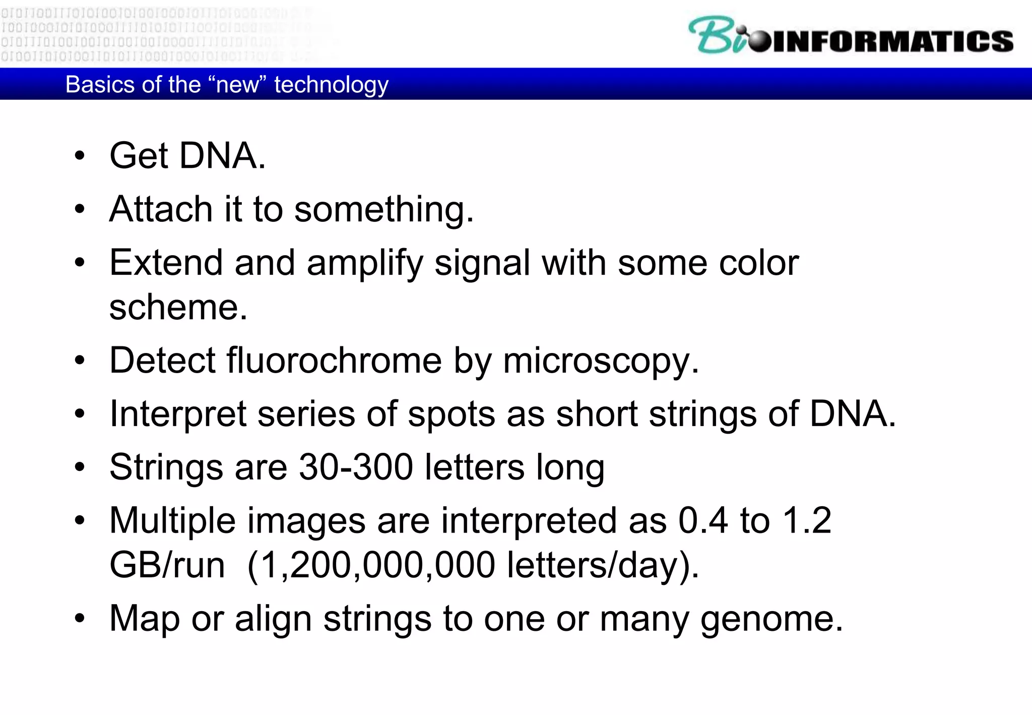 Basics of the “new” technology 
• Get DNA. 
• Attach it to something. 
• Extend and amplify signal with some color 
scheme. 
• Detect fluorochrome by microscopy. 
• Interpret series of spots as short strings of DNA. 
• Strings are 30-300 letters long 
• Multiple images are interpreted as 0.4 to 1.2 
GB/run (1,200,000,000 letters/day). 
• Map or align strings to one or many genome. 
 