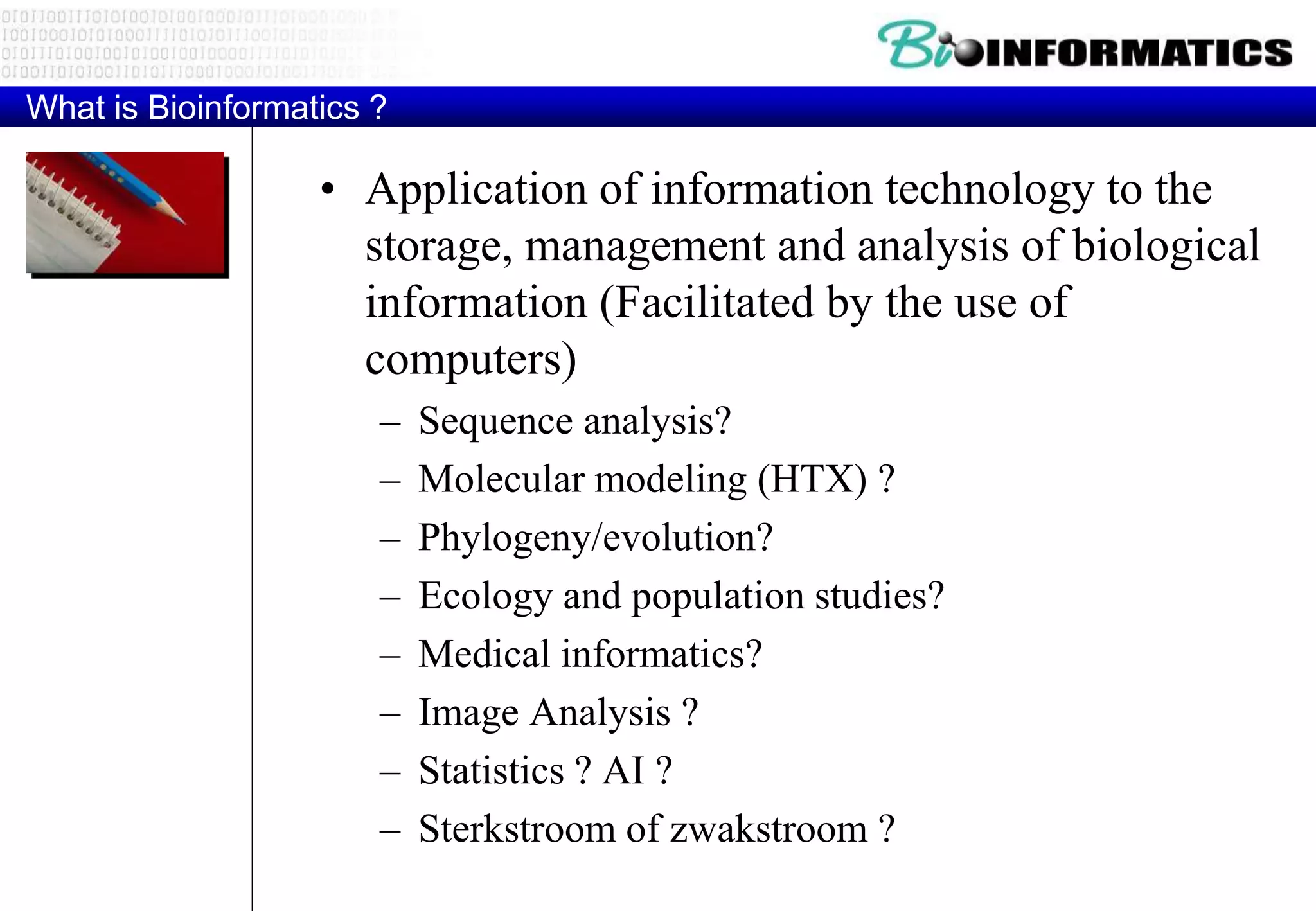 What is Bioinformatics ? 
• Application of information technology to the 
storage, management and analysis of biological 
information (Facilitated by the use of 
computers) 
– Sequence analysis? 
– Molecular modeling (HTX) ? 
– Phylogeny/evolution? 
– Ecology and population studies? 
– Medical informatics? 
– Image Analysis ? 
– Statistics ? AI ? 
– Sterkstroom of zwakstroom ? 
 