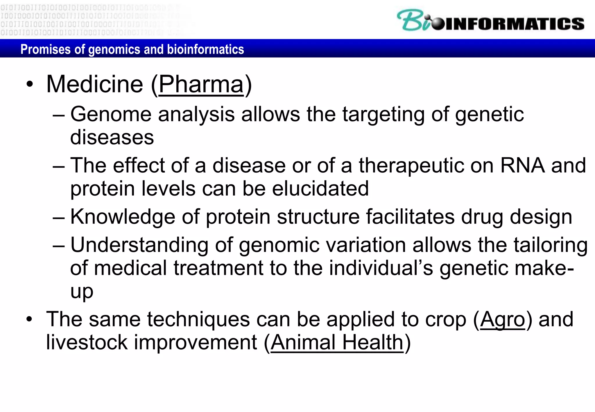 Promises of genomics and bioinformatics 
• Medicine (Pharma) 
– Genome analysis allows the targeting of genetic 
diseases 
– The effect of a disease or of a therapeutic on RNA and 
protein levels can be elucidated 
– Knowledge of protein structure facilitates drug design 
– Understanding of genomic variation allows the tailoring 
of medical treatment to the individual’s genetic make-up 
• The same techniques can be applied to crop (Agro) and 
livestock improvement (Animal Health) 
 