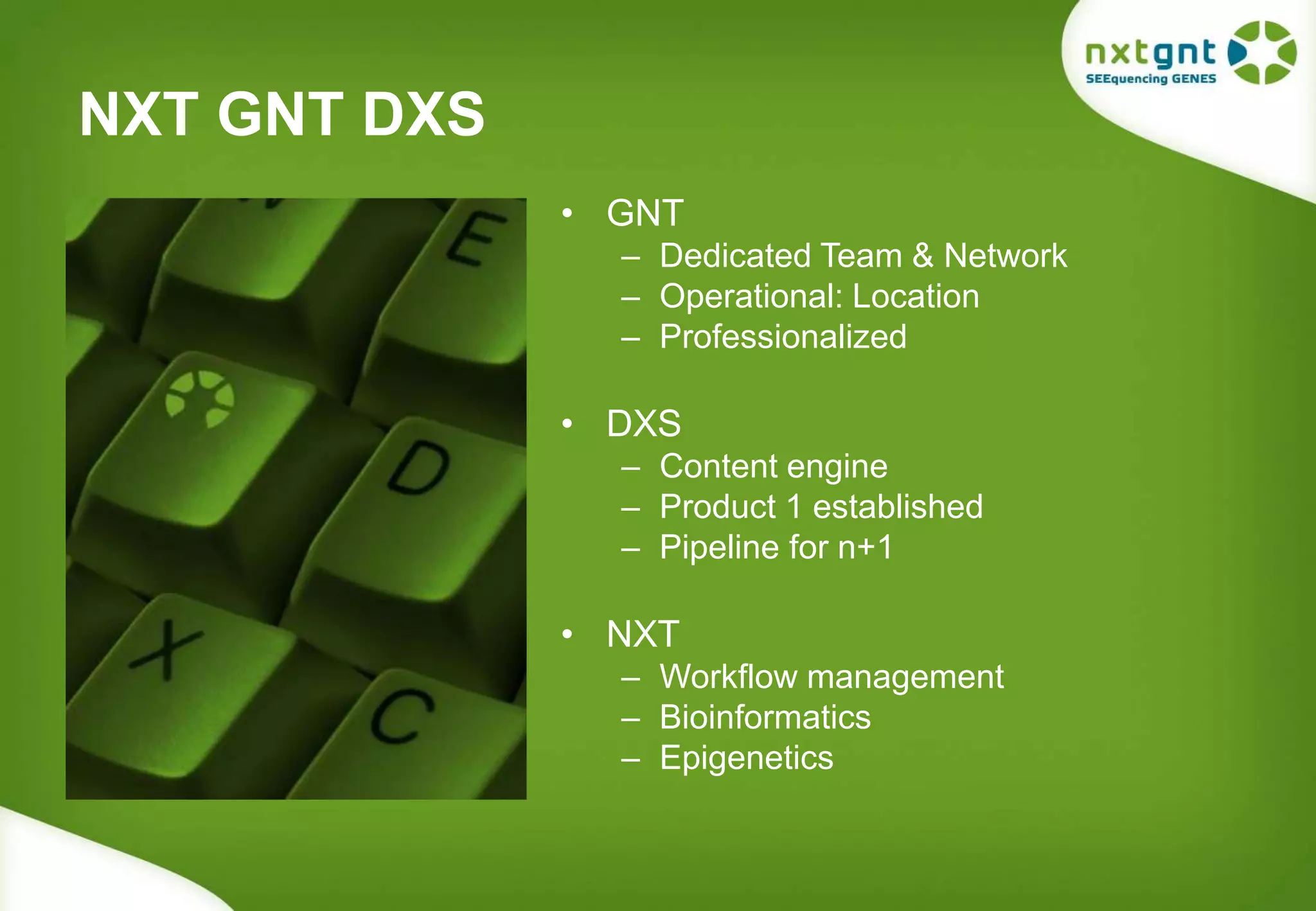 NXT GNT DXS 
• GNT 
– Dedicated Team & Network 
– Operational: Location 
– Professionalized 
• DXS 
– Content engine 
– Product 1 established 
– Pipeline for n+1 
• NXT 
– Workflow management 
– Bioinformatics 
– Epigenetics 
 