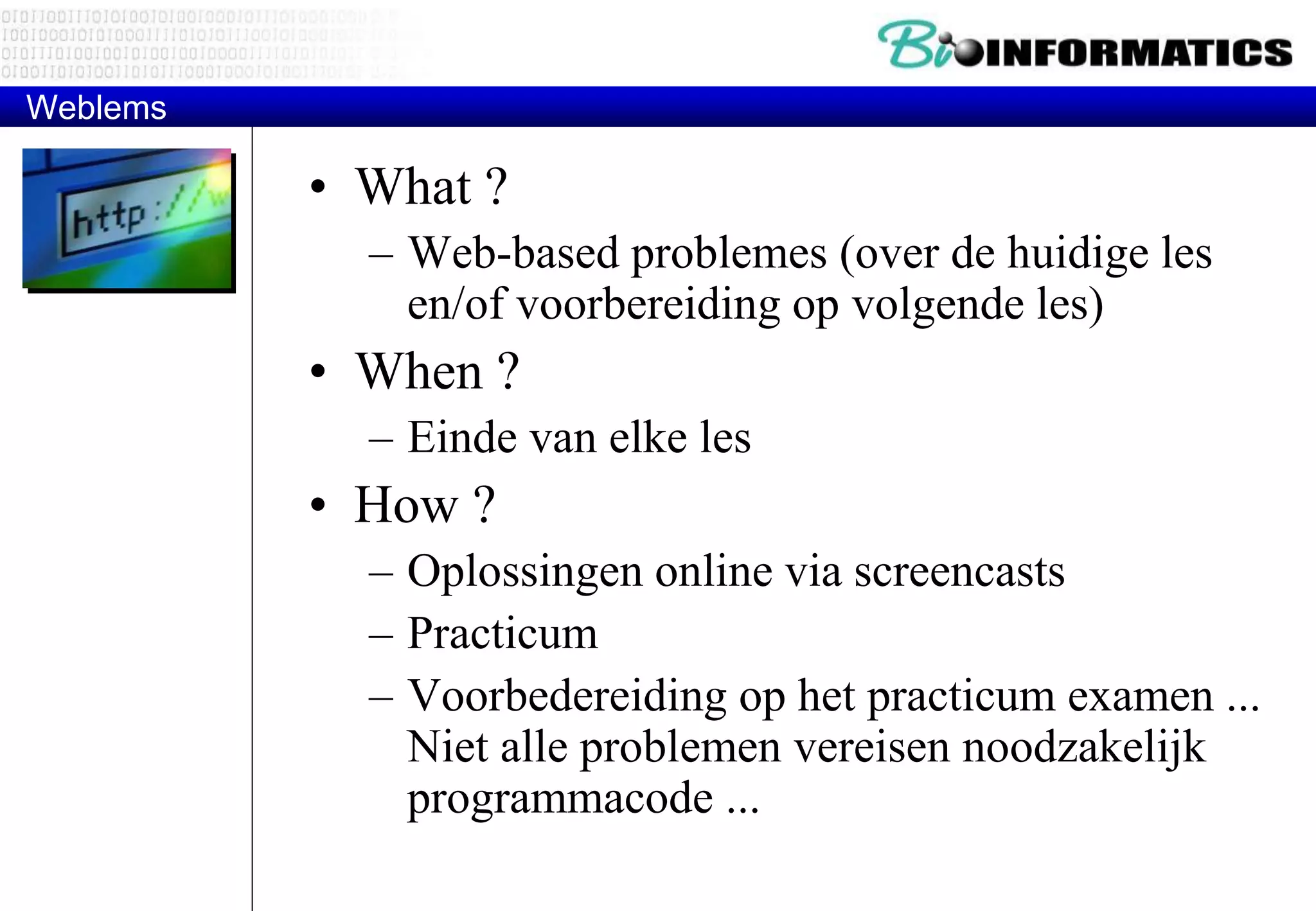 Weblems 
• What ? 
– Web-based problemes (over de huidige les 
en/of voorbereiding op volgende les) 
• When ? 
– Einde van elke les 
• How ? 
– Oplossingen online via screencasts 
– Practicum 
– Voorbedereiding op het practicum examen ... 
Niet alle problemen vereisen noodzakelijk 
programmacode ... 
 