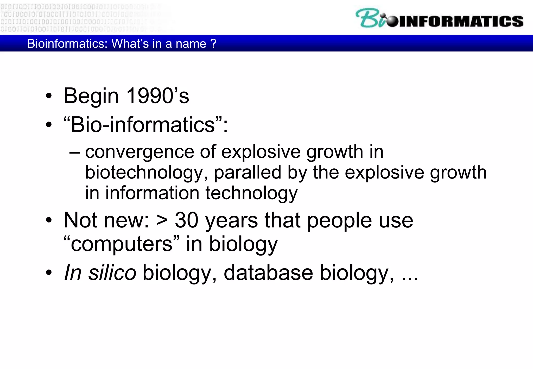 Bioinformatics: What’s in a name ? 
• Begin 1990’s 
• “Bio-informatics”: 
– convergence of explosive growth in 
biotechnology, paralled by the explosive growth 
in information technology 
• Not new: > 30 years that people use 
“computers” in biology 
• In silico biology, database biology, ... 
 