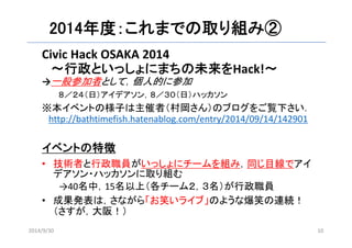 2014年度：これまでの取り組み② 
Civic Hack OSAKA 2014 
〜行政といっしょにまちの未来をHack!〜 
→一般参加者として，個人的に参加 
８／２４（日）アイデアソン，８／３０（日）ハッカソン 
※本イベントの様子は主催者（村岡さん）のブログをご覧下さい． 
http://bathtimefish.hatenablog.com/entry/2014/09/14/142901 
イベントの特徴 
• 技術者と行政職員がいっしょにチームを組み，同じ目線でアイ 
デアソン・ハッカソンに取り組む 
→40名中，15名以上（各チーム２，３名）が行政職員 
• 成果発表は，さながら「お笑いライブ」のような爆笑の連続！ 
（さすが，大阪！） 
2014/9/30 10 
 