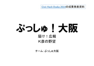 Civic Hack Osaka 2014の成果発表資料 
ぷっしゅ！大阪 
届け！広報 
Ｋ彦の野望 
チーム：ぷっしゅ大阪 
 
