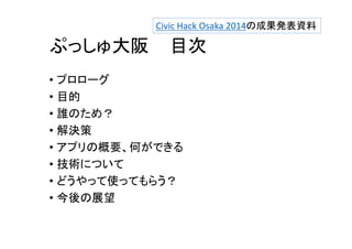 Civic Hack Osaka 2014の成果発表資料 
ぷっしゅ大阪目次 
• プロローグ 
• 目的 
• 誰のため？ 
• 解決策 
• アプリの概要、何ができる 
• 技術について 
• どうやって使ってもらう？ 
• 今後の展望 
 