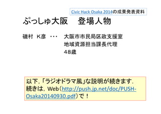 Civic Hack Osaka 2014の成果発表資料 
ぷっしゅ大阪登場人物 
磯村Ｋ彦・・・大阪市市民局区政支援室 
地域資源担当課長代理 
４８歳 
以下，「ラジオドラマ風」な説明が続きます． 
続きは，Web（http://push.jp.net/doc/PUSH‐Osaka20140930. 
pdf）で！ 
 