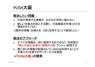 PUSH大阪 
解決したい問題 
1. 行政が発信する情報が，なかなか市民に届かない． 
2. 新しい仕組みを導入する際に，行政職員の作業コストを 
増加させたくない． 
→既存の情報・仕組みを，うまく活用することで解決したい． 
解決のアプローチ 
1. すべての情報を一律に提供するのではなく，利用者が 
「関心のある/必要な」情報のみを（プッシュ）配信する 
2. 既に多くの情報が配信されているRSSを利用することで， 
作業コストを増やさずにサービスを実現 
→「PUSH大阪」の開発 
2014/9/30 15 
 