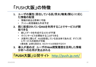 「PUSH大阪」の特徴 
1. ユーザの属性（居住している区/男女/職業/関心）に応じ 
た情報の配信 
• 情報の絞込も簡単に可能 
• プッシュ配信機能も作成予定 
2. 既に配信されているRSSを利用することでサービスが開 
始できる 
• 新しくデータを作成するコストが不要 
• すぐにサービスを開始することができる 
• 大阪市に限らず，RSSを配信している自治体であれば，すぐに同 
じサービスの提供が可能 
→最低限，必要な設定は，RSSファイルを指定するだけ 
3. 導入が進めば，ユーザのWeb閲覧履歴を活用した情報 
分析への応用が見込まれる 
「PUSH大阪」公開サイトhttp://push.jp.net/ 
2014/9/30 19 
 