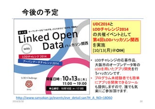 今後の予定 
UDC2014と 
LODチャレンジ2014 
の共催イベントとして 
第4回LODハッカソン関西 
を実施 
[10/13(月)＠OIH] 
• LODチャレンジの応募作品， 
大阪市のオープンデータ等の 
LODを用いたアプリ開発を行 
うハッカソンです． 
• プログラム未経験者でも簡単 
にアプリを開発できるツール 
も提供しますので，誰でも気 
楽にご参加頂けます． 
http://www.sansokan.jp/events/eve_detail.san?H_A_NO=18060 
2014/9/30 20 
