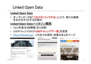 Linked Open Data 
Linked Open Data 
• オープンデータを「つなげる（リンクする）」ことで，新たな価値 
を生み出そうとする仕組み． 
Linked Open Dataハッカソン関西 
• 2013年度は3回開催（計5日間） 
• LODチャレンジ2013「LODチャレンジデー賞」を受賞 
• http://lodosaka.jp/ これまでの資料・成果のまとめページ 
2014/9/30 5 
 