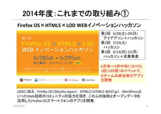 2014年度：これまでの取り組み① 
Firefox OS×HTML5×LOD WEBイノベーションハッカソン 
第1回6/28(土)‐29(日) 
アイデアソン＋ハッカソン 
第2回7/19(土) 
ハッカソン 
第3回9/14(日)‐15(月) 
ハッカソン＋成果発表 
6月末～9月中旬にかけた 
3回（5日間）のイベントで， 
６チームの参加者がアプリ 
を開発 
LODに加え，Firefox OS（Mozilla Japan），HTML5（HTML5‐WEST.jp），WordPressと 
いったWeb技術のコミュニティの協力を頂き，これらの技術とオープンデータを 
活用したFirefox OSスマートフォンのアプリを開発． 
2014/9/30 8 
 