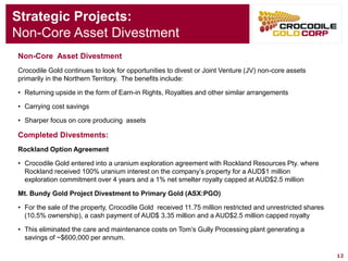 12 
Strategic Projects: 
Non-Core Asset Divestment 
Non-Core Asset Divestment 
Crocodile Gold continues to look for opportunities to divest or Joint Venture (JV) non-core assets primarily in the Northern Territory. The benefits include: 
•Returning upside in the form of Earn-in Rights, Royalties and other similar arrangements 
•Carrying cost savings 
•Sharper focus on core producing assets 
Completed Divestments: 
Rockland Option Agreement 
•Crocodile Gold entered into a uranium exploration agreement with Rockland Resources Pty. where Rockland received 100% uranium interest on the company’s property for a AUD$1 million exploration commitment over 4 years and a 1% net smelter royalty capped at AUD$2.5 million 
Mt. Bundy Gold Project Divestment to Primary Gold (ASX:PGO) 
•For the sale of the property, Crocodile Gold received 11.75 million restricted and unrestricted shares (10.5% ownership), a cash payment of AUD$ 3.35 million and a AUD$2.5 million capped royalty 
•This eliminated the care and maintenance costs on Tom’s Gully Processing plant generating a savings of ~$600,000 per annum.  