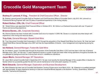 Crocodile Gold Management Team 
Rodney D. Lamond, P. Eng.,President & Chief Executive Officer , Director 
Mr. Rodney Lamond joined Crocodile Gold as President and Chief Executive Officer of Crocodile Gold in July 2013. Mr. Lamond is aProfessional Mining Engineer with over 25 years of operational experience in the mining industry 
Robert Dufour, CPA, CA, Chief Financial Officer 
Mr. Robert Dufour was appointed Chief Financial Officer in October 2012. Mr. Dufour is a Chartered Accountant with over 10 years of finance and accounting experience. 
Brianna Davies,J.D., Corporate Secretary 
Ms. Brianna Davies has been involved with Crocodile Gold since its inception in 2009. Ms. Davies is a corporate securities lawyer with experience in the mining and resource sector,. 
Troy Cole, General Manager, Stawell Gold Mine 
Mr. Troy Cole joined Crocodile Gold Corporation in 2012 through the acquisition of the Stawell Gold Mines from Aurico. Mr. Cole has been Stawell Gold Mines General Manager since 2007 and has the responsibilities of director, mine management and engineering during his tenure. 
Ian Holland, General Manager, Fosterville Gold Mine 
Mr. Ian Holland joined Crocodile Gold through the Acquisition of the Fosterville Gold Mine in 2012 and has been in the roleofGeneral Manager since 2007. Ian has over 17 years experience across a number of gold and base metal mining operations throughout Australia. He is a geologist by background and has a strong track record in metalliferousoperations. 
Jason Morin, General Manager, NT Operations 
Mr. Jason Morin joined Crocodile Gold in September 2013. He was most recently the General Manager of the LangloisMine in Quebec for Nyrstarwhere he successfully guided the site from care & maintenance to full name plant capacity in 6 months. 
Mark Edwards, General Manager, Exploration and Business Development 
Mr. Mark Edwards has been part of Crocodile Gold Northern Territory Project since sinceMarch 2010. Mr. Edwards is a qualified geologist with approximately 16 years experience working on Gold and Industrial Mineral deposits in the Northern Territory, Queensland,Western Australia, Tasmania and Botswana. 
17 
 