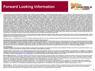 Forward Looking Information 
2 
Thispresentationcontainsforward-lookinginformationunderCanadiansecuritieslegislation.Forward-lookinginformationincludes,butisnotlimitedto,statementswithrespecttothedevelopmentpotentialandtimetableoftheprojects;theCompany’sabilitytoraiseadditionalfundsasnecessaryoroncommerciallyreasonableterms;thefuturepriceofgold;theestimationofmineralresourcesandmineralreserves;conclusionsofeconomicevaluation(includingscopingstudies);therealizationofmineralresourceandreserveestimates;thetimingandamountofestimatedfutureproduction, developmentandexploration;costsoffutureactivities;capitalandoperatingexpenditures;successofexplorationactivities;miningorprocessingissues;currencyexchangerates;governmentregulationofminingoperations;andenvironmentalrisks.Generally,forward-lookinginformationcanbeidentifiedbytheuseofforward-lookingterminologysuchas“plans”,“expects”or“doesnotexpect”,“isexpected”, “budget”,“scheduled”,“estimates”,“forecasts”,“intends”,“anticipates”or“doesnotanticipate”,or“believes”,orvariationsofsuchwordsandphrasesorstatementsthatcertainactions,eventsorresults“may”,“could”,“would”,“might”or“willbetaken”,“occur”or“beachieved”.Forward-lookinginformationisbasedontheopinionsandestimatesofmanagementasofthedatesuchstatementsaremade.Estimatesregardingtheanticipatedtiming,amountandcostofminingattheprojectsarebasedonassumptionsunderlyingmineralresourceestimatesandtherealizationofsuchestimates;resultsofpreviousminingactivitiesattheprojects,anddetailedresearchandanalysiscompletedbyindependentoftheCompany;researchandestimatesregardingthetimingofdeliveryforlong-leaditems; knowledgeregardingthefactorsconsultantsandmanagementinvolvedinbuildingamineandotherfactorsdescribedinthetechnicalreportsandAnnualInformationFormfiledundertheprofileoftheCompanyonSEDAR.Capitalandoperatingcostestimatesarebasedonresultsofpreviousminingactivities,researchoftheCompanyandindependentconsultants,recentestimatesofconstructionandminingcostsandotherfactorsthataresetoutinthescopingstudy.Productionestimatesarebasedonmineplansandproductionschedules,whichhavebeendevelopedbytheCompany’spersonnelandindependentconsultants.Forward-lookinginformationissubjecttoknownandunknownrisks,uncertaintiesandotherfactorsthatmaycausetheactualresults,levelofactivity,performanceorachievementsoftheCompanytobemateriallydifferentfromthoseexpressedorimpliedbysuchforward-lookinginformation,includingbutnotlimitedtorisksrelatedto:timingandavailabilityofexternalfinancingonacceptableterms;unexpectedeventsanddelaysduringconstruction,expansionandstart-up;variationsinoregradeandrecoveryrates;receiptandrevocationofgovernmentapprovals; actualresultsofexplorationandminingactivities;changesinprojectparametersasplanscontinuetoberefined;futurepricesofgold;failureofplant,equipmentorprocessestooperateasanticipated; accidents,labourdisputesandotherrisksoftheminingindustry.AlthoughmanagementoftheCompanyhasattemptedtoidentifyimportantfactorsthatcouldcauseactualresultstodiffermateriallyfromthosecontainedinforward-lookinginformation,theremaybeotherfactorsthatcauseresultsnottobeasanticipated,estimatedorintended.Therecanbenoassurancethatsuchstatementswillprovetobeaccurate,asactualresultsandfutureeventscoulddiffermateriallyfromthoseanticipatedinsuchstatements.Accordingly,readersshouldnotplaceunduerelianceonforward-lookinginformation.TheCompanydoesnotundertaketoupdateanyforward-lookinginformationexceptinaccordancewithapplicablesecuritieslaws. 
InvestorsareadvisedthatNationalInstrumentNI43-101oftheCanadianSecuritiesAdministratorsrequiresthateachcategoryofmineralreservesandmineralresourcesbereportedseparately.Mineralresourcesthatarenotmineralreservesdonothavedemonstratedeconomicviability.Duetotheuncertaintyofmeasured,indicatedorinferredmineralresources,thesemineralresourcesmayneverbeupgradedtoprovenandprobablemineralreserves. 
BillNielsenP.Geo.,isa“qualifiedperson”assuchtermisdefinedinNationalInstrument43-101andhasreviewedandapprovedthetechnicalinformationanddataincludedinthispresentation 
CautionaryNotetoU.S.InvestorsConcerningEstimatesofMeasured,IndicatedorInferredResources 
Theinformationpresentedusestheterms“measured”,“indicated”and“inferred”mineralresources.UnitedStatesinvestorsareadvisedthatwhilesuchtermsarerecognizedandrequiredbyCanadianregulations,theUnitedStatesSecuritiesandExchangeCommissiondoesnotrecognizetheseterms.“Inferredmineralresources”haveagreatamountofuncertaintyastotheirexistence,andastotheireconomicandlegalfeasibility.Itcannotbeassumedthatalloranypartofaninferredmineralresourcewilleverbeupgradedtoahighercategory.UnderCanadianrules,estimatesofinferredmineralresourcesmaynotformthebasisoffeasibilityorothereconomicstudies.UnitedStatesinvestorsarecautionednottoassumethatalloranypartofmeasuredorindicatedmineralresourceswilleverbeconvertedintomineralreserves.UnitedStatesinvestorsarealsocautionednottoassumethatalloranypartofaninferredmineralresourceexists,oriseconomicallyorlegallymineable. Non-IFRSMeasures 
CrocodileGoldbelievesthatinvestorsusecertainindicatorstoassessgoldminingcompanies.TheindicatorsareintendedtoprovideadditionalinformationandshouldnotbeconsideredinisolationorasasubstituteformeasuresofperformanceinaccordancewiththeInternationalFinancialReportingStandards. 
“OperationalCashCostperOunce”isanon-IFRSperformancemeasurewhichcouldprovideanindicationoftheminingandprocessingefficiencyattheoperations.Itisdeterminedbydividingtheoperatingexpenses,excludingstock-basedcompensationallocatedtotheoperatingexpenseandnextofsilverrevenue,bythenumberofouncesofgoldsold.Therearevariationsinthemethodofcomputationof“operationalcashcostperounce”asdeterminedbytheCompanycomparedwithotherminingcompanies.FormoredetailontheOperationalCashCostperOuncedeterminationforCrocodileGold,pleasevisitwww.sedar.comorwww.crocgold.comandreviewthelatestAnnualFinancialStatementsissuedonMarch19,2013. 
Note for Pages 8-10 and 15 : For information regarding mineral resource and reserve estimates, including parameters used to generate the estimates and depletion, please see the technical reports titled: NI43-101 TECHNICAL REPORT FOSTERVILLE GOLD MINE, VICTORIA, AUSTRALIA PREPARED FOR CROCODILE GOLD CORP dated April 29th, 2012; NI43-101 TECHNICAL REPORT STAWELL GOLD MINE, VICTORIA, AUSTRALIA PREPARED FOR CROCODILE GOLD CORP dated April 9th, 2012. For the Northern Territory Mineral Reserve Estimates please refer to the technical reports titled: REPORT ON THE MINERAL RESOURCES & MINERAL RESERVES OF THE COSMO DEEPS GOLD PROJECT dated June 1, 2013; REPORTONTHEMINERALRESOURCES&MINERALRESERVESOFTHEUNIONREEFSGOLDPROJECTdated December 31, 2012; REPORT ON THE MINERAL RESOURCES & MINERAL RESERVES OF THE PINE CREEK GOLD PROJECT dated December 31, 2012; REPORT ON THE MINERAL RESOURCES & MINERAL RESERVES OF THE MAUD CREEK GOLD PROJECT dated December 31, 2012; REPORTONTHEMINERALRESOURCES&MINERALRESERVESOFTHEBURNSIDEGOLDANDBASEMETAL PROJECT dated December12, 2013. 
Notes for Page 11: The PEA is preliminary in nature and is based on a number of assumptions that may be changed in the future as additional information becomes available. Mineral resources that are not mineral reserves do not have demonstrated economic viability. The PEA includes inferred mineral resources that are considered too speculative geologically to have the economic considerations applied to them that would enable them to be categorized as mineral reserves, and there is no certainty that the PEA will be realized  