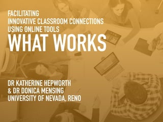 FACILITATING 
INNOVATIVE CLASSROOM CONNECTIONS 
USING ONLINE TOOLS 
WHAT WORKS 
DR KATHERINE HEPWORTH 
& DR DONICA MENSING 
UNIVERSITY OF NEVADA, RENO 
 