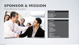LE SPONSOR 
DG / COMEX 
Chief Digital Officer 
Dir Marketing 
Dir Innovation 
LA MISSION 
Ambition 
Find & Start 
Find and Merge 
Shared Service 
Stratégie 
Need Seeker 
Technology Driver 
Market Reader 
Jugaad 
Contraintes 
Durée 
Financement 
Modèle (Interne VS Externe) 
SPONSOR & MISSION 
d’une démarche innovation 
mardi 23 septembre 2014 
 
