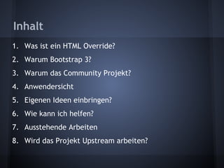 Inhalt 
1. Was ist ein HTML Override? 
2. Warum Bootstrap 3? 
3. Warum das Community Projekt? 
4. Anwendersicht 
5. Eigenen Ideen einbringen? 
6. Wie kann ich helfen? 
7. Ausstehende Arbeiten 
8. Wird das Projekt Upstream arbeiten? 
 