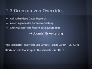 1.2 Grenzen von Overrides 
● Auf vorhandene Daten begrenzt 
● Änderungen in der Datenverarbeitung 
● Alles was über das Ändern des Layouts geht 
⇒ Joomla! Erweiterung 
Von Templates, Overrides und Layouts - David Jardin - Sa. 12:15 
Kicktemp mit Bootstrap 3 - Niels Nübels - Sa. 10:15 
 