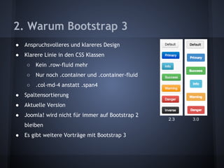 2. Warum Bootstrap 3 
● Anspruchsvolleres und klareres Design 
● Klarere Linie in den CSS Klassen 
○ Kein .row-fluid mehr 
○ Nur noch .container und .container-fluid 
○ .col-md-4 anstatt .span4 
● Spaltensortierung 
● Aktuelle Version 
● Joomla! wird nicht für immer auf Bootstrap 2 
bleiben 
● Es gibt weitere Vorträge mit Bootstrap 3 
2.3 3.0 
 